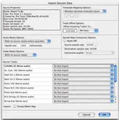 Import Session Data Source Properties Name: Mean To Be Type: Pro Tours 5.1 Session Created by: Pro Tools TDM/MacOS v6.0e483 Start time: 00:00:00:00 Timecode format: 30 Audio bit depth: 24 Audio sample rate: 44.100 Audio file type(s): BMP (MIME) Timecode Mapping Options Maintain absolute timeframe values Track Offset Options Offset Incoming Tracks To... 0:00:000 Min-Secs Audio Media Options Refer to source media (where possible) Handle size 1000 milliseconds Video Media Options Refer to source media Sample Rate Conversion Options Apply SAC Source sample rate: 44100 Destination sample rate: 44100 Conversion quality: Source Tracks CelloMc.02 (Mono audio) Do Not Import Ac. Cux. 192 (Stereo audio) Do Not Import Steel Ctr. 1 (Stereo audio) Do Not Import Steel Ctr. 2 (Stereo audio) Do Not Import Piano 192 (Stereo audio) Do Not Import Piano M/S 192 (Stereo audio) Do Not Import Piano Sub (Stereo aux) Do Not Import M/S Strings.02 (Stereo aux) Do Not Import String Sub (Stereo aux) Do Not Import Import: Tempus/Meter Map Cancel OK