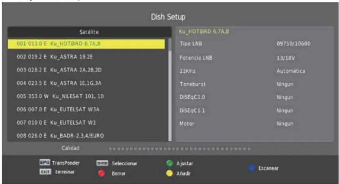 Dish Setup Satélite 001 013.0 E Ku_HOTBIRD 6.7A.8 002 019.2 E Ku_ASTRA 19.2E 003 028.2 E Ku_ASTRA 2A.2B.2D 004 023.5 E Ku_ASTRA 1E.1G.3A 005 353.0 W Ku_NILESAT 101, 10 006 007.0 E Ku_EUTELSAT W3A 007 010.0 E Ku_EUTELSAT W1 008 026.0 E Ku_BADR-2.3.4/EURO Ku_HOTBIRD 6.7A.8 Tipo LNB 09750/10600 Potencia LNB 13/18V 22KHz Automática Toneburst Ningun DiSEqC1.0 Ningun DiSEqC1.1 Ningun Motor Ningun Calidad EPC TransPonder Internet Seleccionar Ajustar Escanear OUT terminar Borrar Anadir