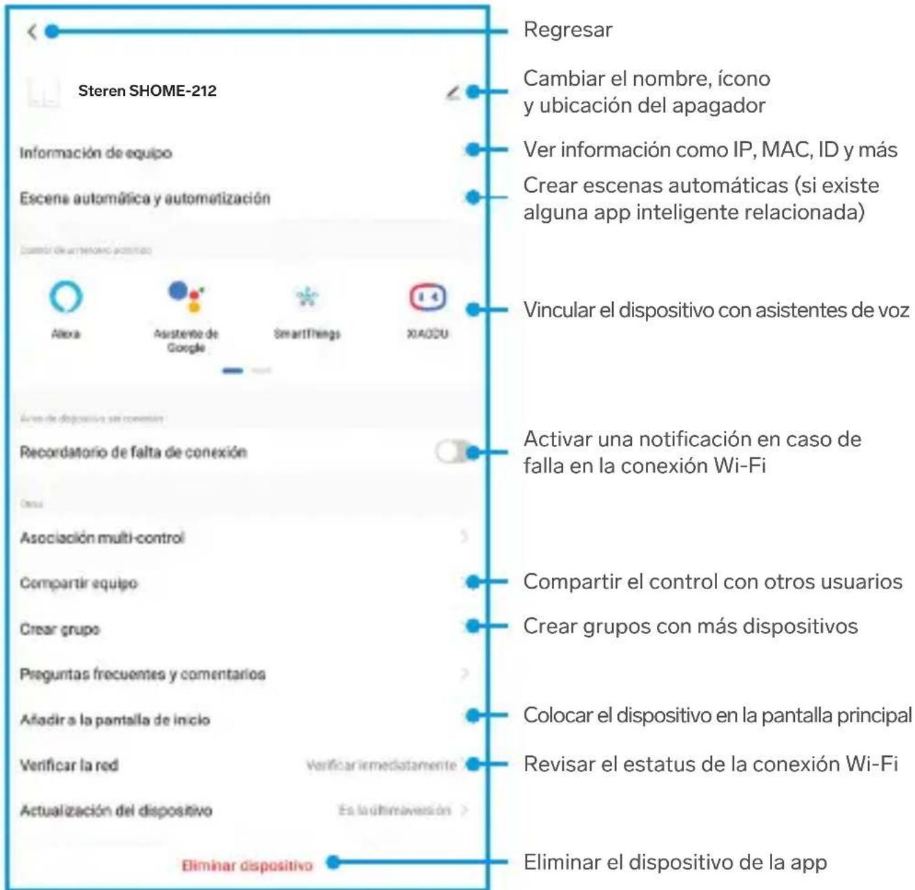 Regresar Cambiar el nombre, ícono y ubicación del apagador Ver información como IP, MAC, ID y más Crear escenas automáticas (si existe alguna app inteligente relacionada) Vincular el dispositivo con asistentes de voz Activar una notificación en caso de falla en la conexión Wi-Fi Compartir el control con otros usuarios Crear grupos con más dispositivos Colocar el dispositivo en la pantalla principal Revisar el estatus de la conexión Wi-Fi Eliminar el dispositivo de la app Steren SHOME-212 Información de equipo Escena automática y automatización Control de automático funcionario Alexa Asistente de Google SmartThings XIAOSU Aviva de dispositivo sin conexión Recordatorio de falta de conexión Desu Asociación multi-control Compartir equipo Crear grupo Preguntas frecuentes y comentarios Añadir a la pantalla de inicio Verificar la red Verificar immediately Actualización del dispositivo En la finalreavención Eliminar dispositivo
