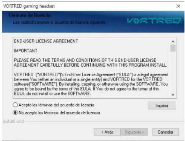 VORTRED gaming headset Contrato de licencia Los ciudadosamiento el acuerdo de licencia siguiente. VORTRED END-USER LICENSE AGREEMENT IMPORTANT PLEASE READ THE TERMS AND CONDITIONS OF THIS END-USER LICENSE AGREEMENT CAREFULLY BEFORE CONTINUING WITH THIS PROGRAM INSTALL. VORTRED: ("VORTRED")'s End-User License Agreement ("EULA") is a legal agreement between You (either an individual or a single entity) and VORTRED for the VORTRED software("SOFTWARE"). By installing, copying, or otherwise using the SOFTWARE, You agree to be bound by the terms of this EULA. If You do not agree to the terms of this EULA, do not install or use the SOFTWARE. ○ Acepto los términos del acuerdo de licencia ● No acepto los términos del acuerdo de licencia InstallShield < Atrasó Siguiente > Cancelar