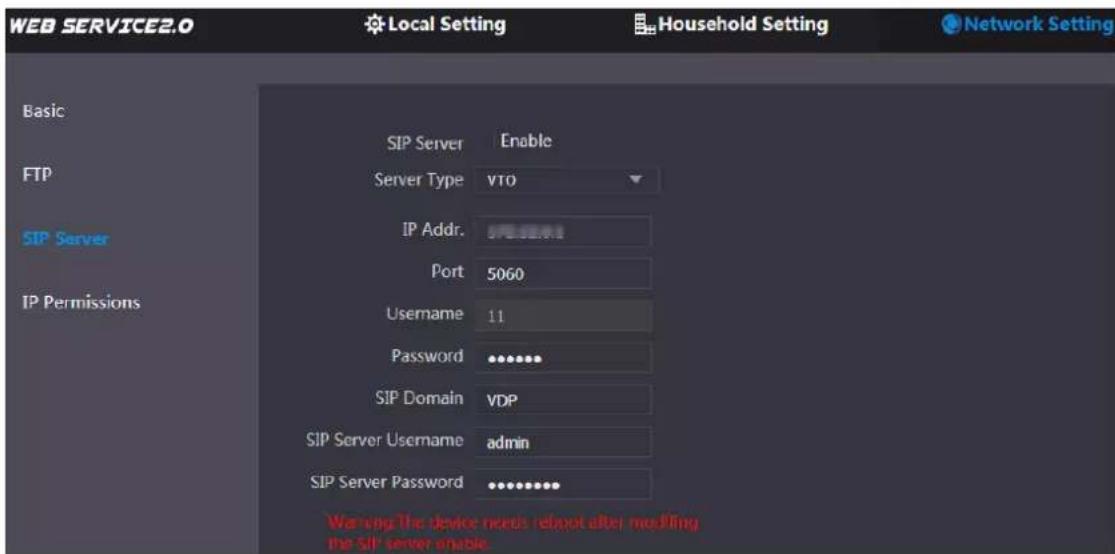 WEB SERVICE2.0 Local Setting Household Setting Network Setting Basic FTP SIP Server IP Permissions SIP Server Enable Server Type VTO IP Addr: SIP Server Port 5060 Username 11 Password ••••••• SIP Domain VDP SIP Server Username admin SIP Server Password ••••••••• Warning the device needs reboot after modifying the SIP server enable.