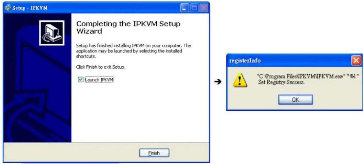 Setup - IPKVM Completing the IPKVM Setup Wizard Setup has finished installing IPKVM on your computer. The application may be launched by selecting the installed shortcuts. Click Finish to exit Setup. Launch IPKVM registerInfo "C:\Program Files\IPKVM\IPKVM.exe" "%1" Set Registry Success. OK Finish