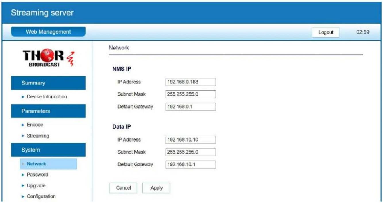 Streaming server Web Management Logout 02:59 THOR BROADCAST Summary ► Device Information Parameters ► Encode ► Streaming System ► Network ► Password ► Upgrade ► Configuration Network NMS IP IP Address 192.168.0.188 Subnet Mask 255.255.255.0 Default Gateway 192.168.0.1 Data IP IP Address 192.168.10.10 Subnet Mask 255.255.255.0 Default Gateway 192.168.10.1 Cancel Apply