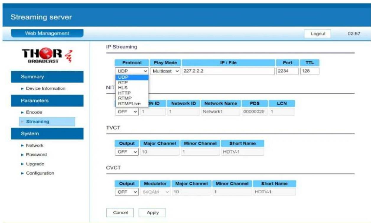 Streaming server Web Management Logout 02:57 THOR BROADCAST Summary ► Device Information Parameters ► Encode ► Streaming System ► Network ► Password ► Upgrade ► Configuration IP Streaming Protocol Play Mode IP / File Port TTL UDP Multicast 227.2.2.2 2234 128 UDP RTP HLS HTTP RTMP RTMPLive ON ID Network ID Network Name PDS LCN OFF 1 1 Network1 00000028 1 TVCT Output Major Channel Minor Channel Short Name OFF 10 1 HDTV-1 CVCT Output Modulator Major Channel Minor Channel Short Name OFF 64QAM 10 1 HDTV-1 Cancel Apply