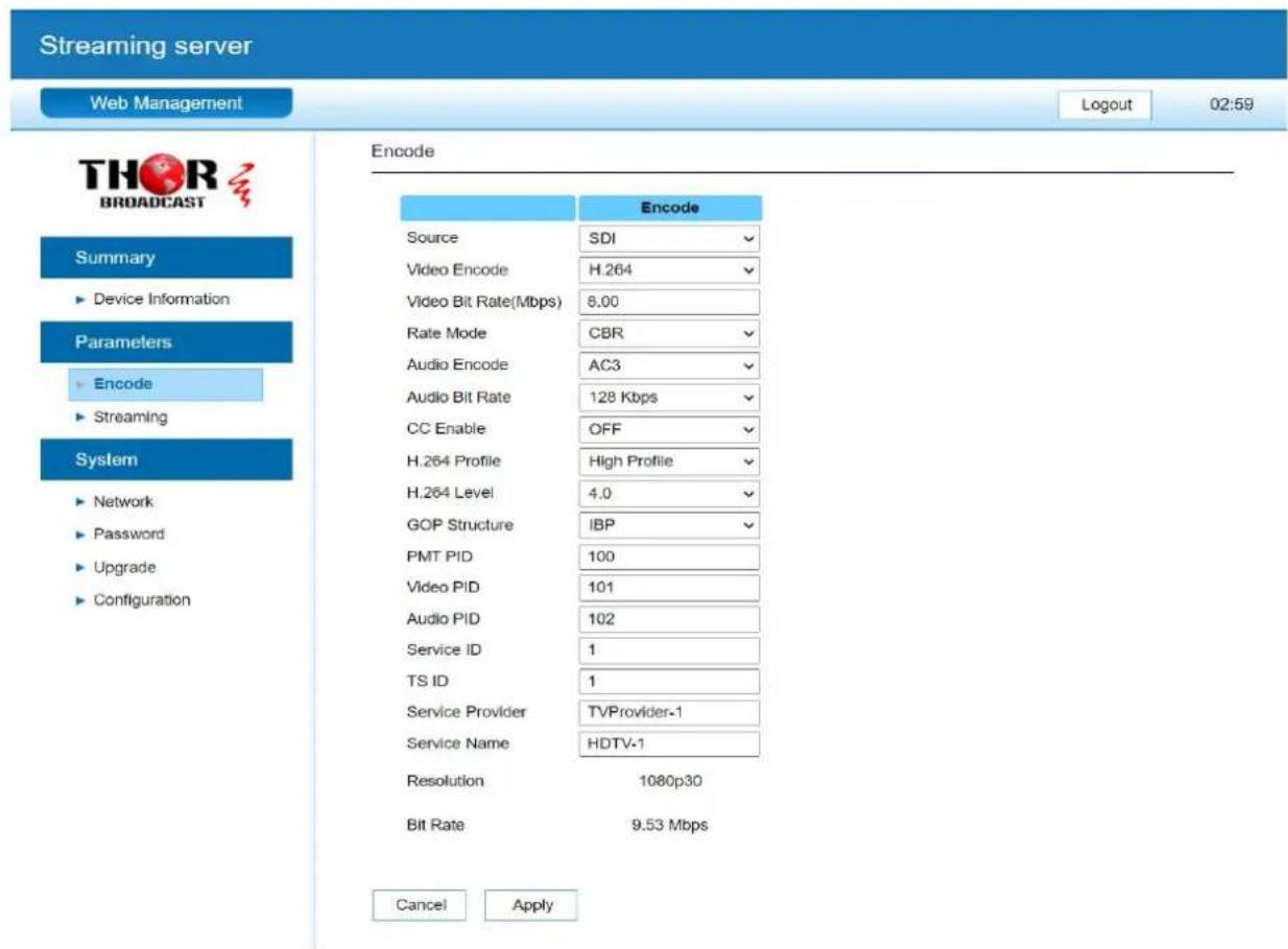 Streaming server Web Management Logout 02:59 THOR BROADCAST Summary ► Device Information Parameters ► Encode ► Streaming System ► Network ► Password ► Upgrade ► Configuration Encode Source SDI Video Encode H.264 Video Bit Rate(Mbps) 8.00 Rate Mode CBR Audio Encode AC3 Audio Bit Rate 128 Kbps CC Enable OFF H.264 Profile High Profile H.264 Level 4.0 GOP Structure IBP PMT PID 100 Video PID 101 Audio PID 102 Service ID 1 TS ID 1 Service Provider TVProvider-1 Service Name HDTV-1 Resolution 1080p30 Bit Rate 9.53 Mbps Cancel Apply