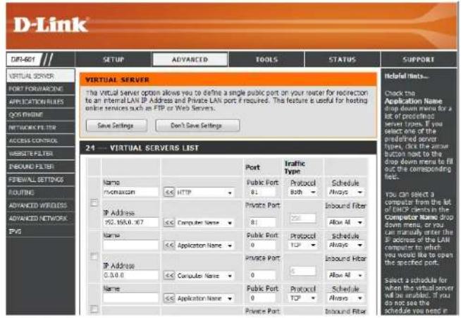 D-Link DIP-601 SETUP ADVANCED TOOLS STATUS SUPPORT VIRTUAL SERVER PORT FORWARDING APPLICATIONS QOS PHONE NETWORKS TTR ACCESS CONTROL WEBSITE FILTER PBOOD FILTER FIREWALL SETTINGS ROUTINE ADVANCED WIRLERS ADVANCED NETWORK IPG VIR 24 --- VIRTUAL SERVERS LIST Name: vomaxcon ≤5 HTTP IP Address 952.1650.007 ≤5 Computer Name ≤5 Name: ≤5 Application Name IP Address 0.0.0.0 ≤5 Computer Name Name: ≤5 Application Name Port Private Port 81 Private Port 81 Public Port 0 Public Port 0 Public Port 0 Private Port Port Traffic Type Protocol Both Schedule Always Inbound Fiber Allow AI Protocol TCP Schedule Always Inbound Fiber Allow AI Schedule TCP Allow AI Select a schedule for when the virtual server will be unrelated. If you do not see the schedule you need it
