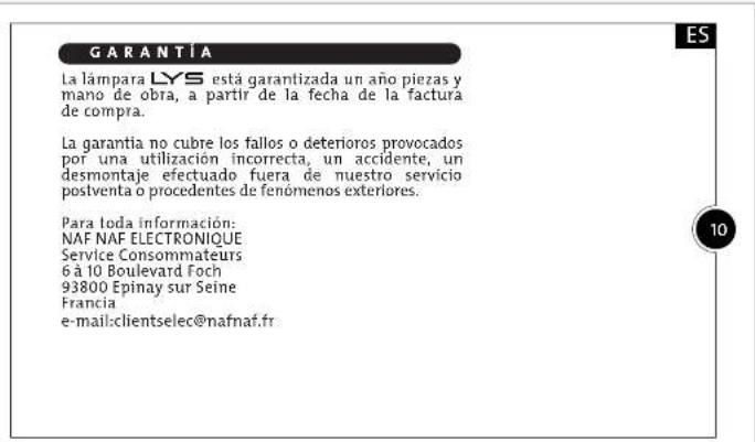GARANTÍA La lámpara LYS está garantizada un año piezas y mano de obra, a partir de la fecha de la factura de compra. La garantía no cubre los fallos o deterioros provocados por una utilización incorrecta, un accidente, un desmontaje efectuado fuera de nuestro servicio postventa o procedentes de fenómenos exteriores. Para loda información: NAF NAF ELECTRONIQUE Service Consommateurs 6 à 10 Boulevard Foch 93800 Epinay sur Seine Francia e-mail:clientselec@nafnaf.fr