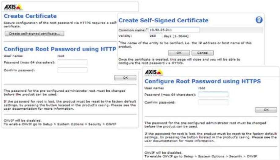 Create Certificate Secure configuration of the root password via HTTPS requires a self- certificate. Create self-signed certificate... Configure Root Password using HTTP User name: root Password (max 64 characters): Confirm passwords: OK The password for the pre-configured administrator root must be changed before the product can be used. If the password for root is lost, the product must be reset to the factory default settings, by pressing the button located in the product's casing. Please see the user documentation for more information. ONVIF will be disabled. To enable ONVIF go to Setup > System Options > Security > ONVIF Create Self-Signed Certificate Common name: 10.92.25.211 validity: 365 days [1..9644] *The name of the entity to be certified, i.e. the IP address or host name of this product: OK Cancel Once the certificate is created, this page will close and you will be able to configure the root password via HTTPS. AXIS Configure Root Password using HTTPS User name: root Password (max 64 characters): Confirm password: OK The password for the pre-configured administrator root must be changed before the product can be used. If the password for root is lost, the product must be reset to the factory default settings, by pressing the button located in the product's casing. Please see the user documentation for more information. ONVIF will be disabled. To enable ONVIF go to Setup > System Options > Security > ONVIF