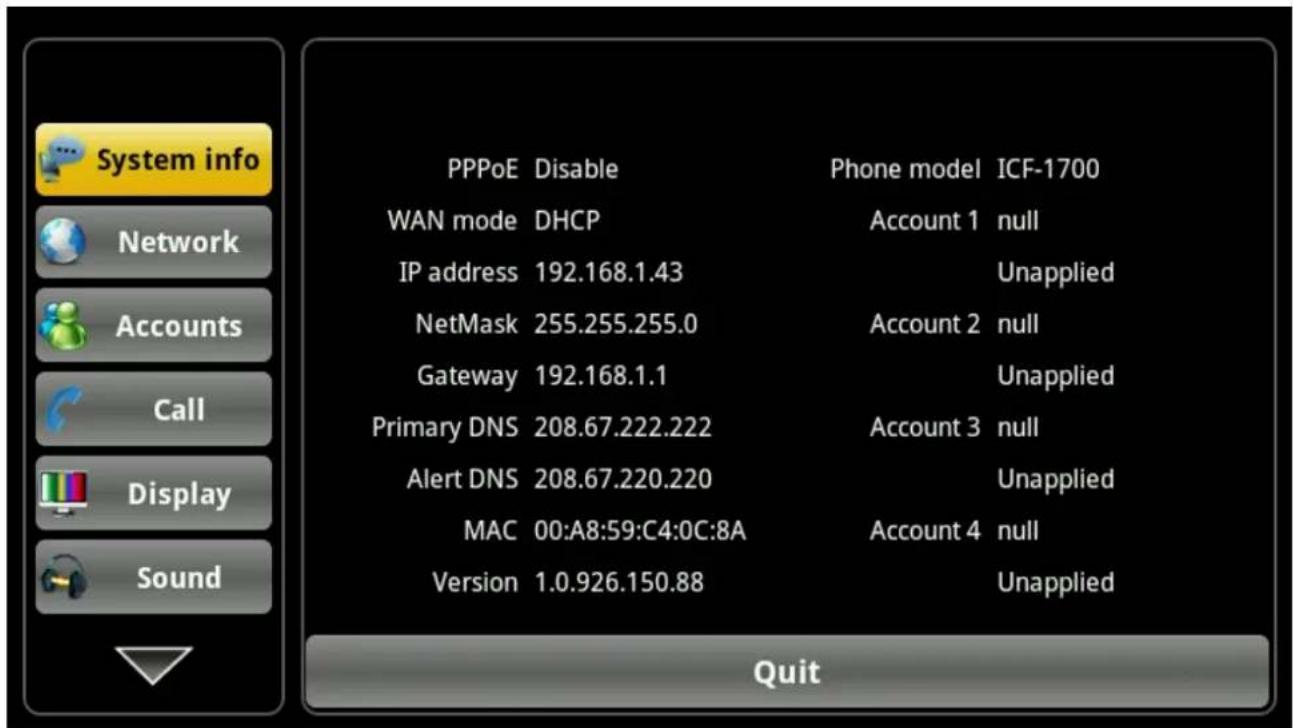 System info Network Accounts Call Display Sound PPPoE Disable Phone model ICF-1700 WAN mode DHCP Account 1 null IP address 192.168.1.43 Unapplied NetMask 255.255.255.0 Account 2 null Gateway 192.168.1.1 Unapplied Primary DNS 208.67.222.222 Account 3 null Alert DNS 208.67.220.220 Unapplied MAC 00:A8:…