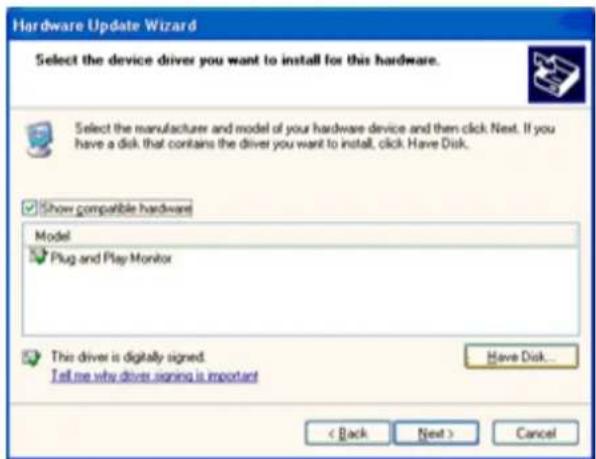 Hardware Update Wizard Select the device driver you want to install for this hardware. Select the manufacturer and model of your hardware device and then click Next. If you have a disk that contains the driver you want to install, click Have Disk. Show compatible hardware Model Plug and Play Monitor This driver is digitally signed. Tell me why driver signing is important Have Disk... < Back Next > Cancel