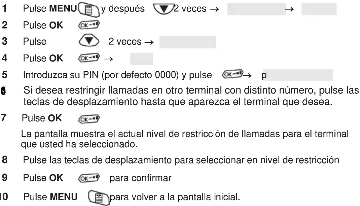 1 Pulse MENU y después 2 veces → 2 Pulse OK 3 Pulse 2 veces → 4 Pulse OK → 5 Introduzca su PIN (por defecto 0000) y pulse OK→ p 6 Si desea restringir llamadas en otro terminal con distinto número, pulse las teclas de desplazamiento hasta que aparezca el terminal que desea. 7 Pulse OK La pantalla muestra el actual nivel de restricción de llamadas para el terminal que usted ha seleccionado. 8 Pulse las teclas de desplazamiento para seleccionar en nivel de restricción 9 Pulse OK para confirmar 0 Pulse MENU para volver a la pantalla inicial.