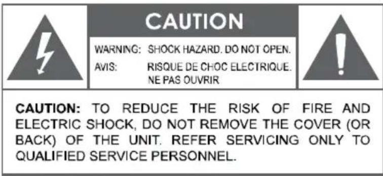 CAUTION WARNING: SHOCK HAZARD. DO NOT OPEN. AVIS: RISQUE DE CHOC ELECTRIQUE. NE PAS OUVRIR CAUTION: TO REDUCE THE RISK OF FIRE AND ELECTRIC SHOCK, DO NOT REMOVE THE COVER (OR BACK) OF THE UNIT. REFER SERVICING ONLY TO QUALIFIED SERVICE PERSONNEL.