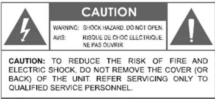 CAUTION WARNING: SHOCK HAZARD. DO NOT OPEN. AVIS: RISQUE DE CHOC ELECTRIQUE. NE PAS OUVRIR CAUTION: TO REDUCE THE RISK OF FIRE AND ELECTRIC SHOCK, DO NOT REMOVE THE COVER (OR BACK) OF THE UNIT. REFER SERVICING ONLY TO QUALIFIED SERVICE PERSONNEL.