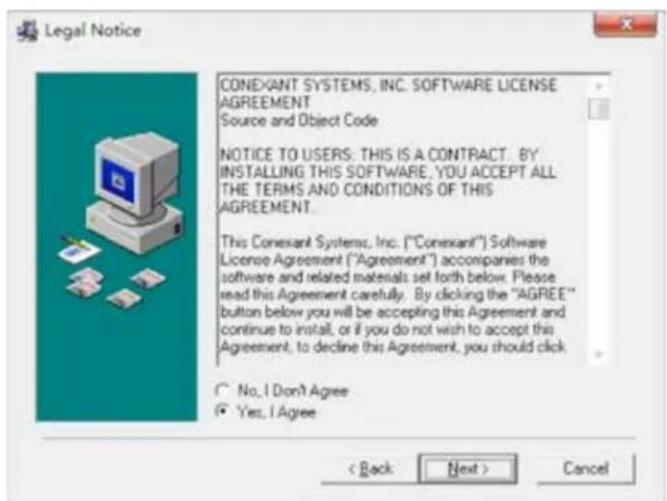 Legal Notice CONEXANT SYSTEMS, INC. SOFTWARE LICENSE AGREEMENT Source and Object Code NOTICE TO USERS: THIS IS A CONTRACT. BY INSTALLING THIS SOFTWARE, YOU ACCEPT ALL THE TERMS AND CONDITIONS OF THIS AGREEMENT. This Conexant Systems, Inc. ("Conexant") Software License Agreement ("Agreement") accompanies the software and related materials set forth below. Please read this Agreement carefully. By clicking the "AGREE" button below you will be accepting this Agreement and continue to install, or if you do not wish to accept this Agreement, to decline this Agreement, you should click No, I Don't Agree Yes, I Agree < Back Next > Cancel