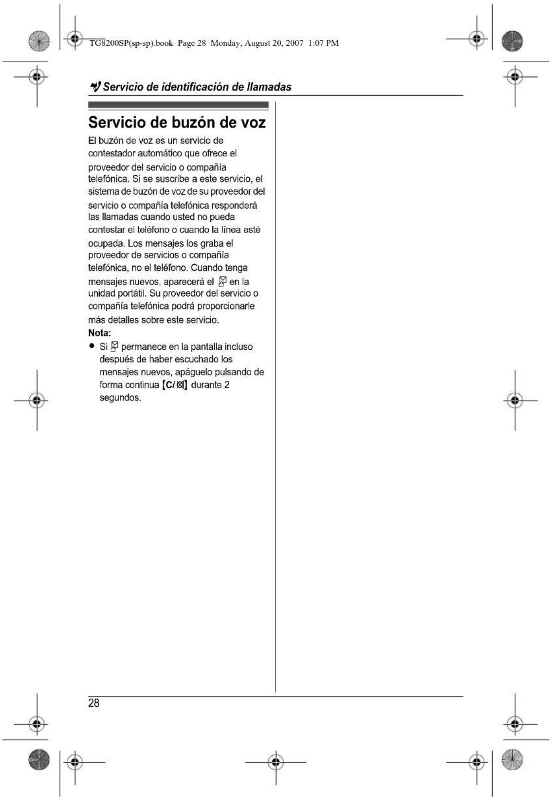 TG8200SP(sp-sp).book Page 28 Monday, August 20, 2007 1:07 PM Servicio de identificación de llamadas Servicio de buzón de voz El buzón de voz es un servicio de contestador automático que ofrece el proveedor del servicio o compañía telefónica. Si se suscribe a este servicio, el sistema de buzón de voz de su proveedor del servicio o compañía telefónica responderá las llamadas cuando usted no pueda contestar el teléfono o cuando la línea esté ocupada. Los mensajes los graba el proveedor de servicios o compañía telefónica, no el teléfono. Cuando tenga mensajes nuevos, aparecerá el en la unidad portátil. Su proveedor del servicio o compañía telefónica podrá proporcionarle más detalles sobre este servicio. Nota: • Si permanece en la pantalla incluso después de haber escuchado los mensajes nuevos, apáguelo pulsando de forma continua [C/☒] durante 2 segundos. 28