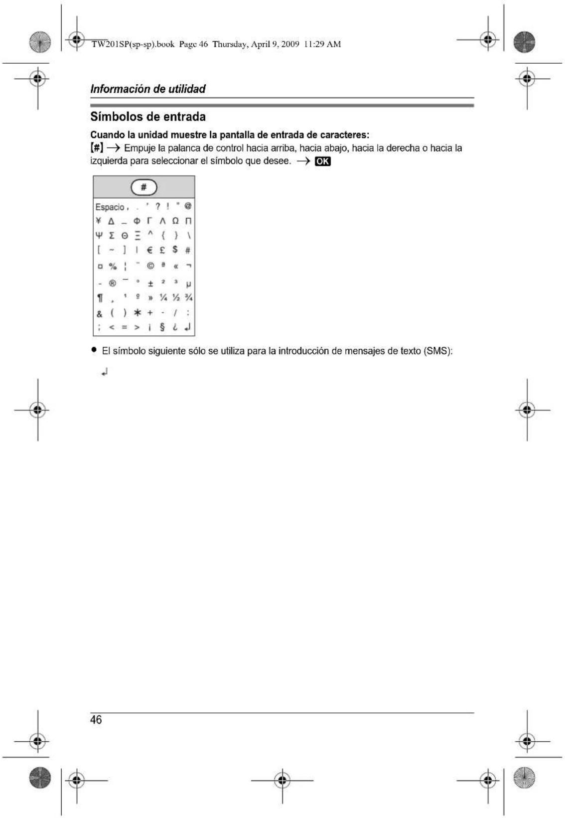 TW201SP(sp-sp).book Page 46 Thursday, April 9, 2009 11:29 AM Información de utilidad Símbolos de entrada Cuando la unidad muestra la pantalla de entrada de caracteres: [#] → Empuje la palanca de control hacia arriba, hacia abajo, hacia la derecha o hacia la izquierda para seleccionar el símbolo que desee. → OK # Espacio , . ' ? ! " @ ¥ Δ - Φ Γ ∧ Ω Π Ψ Σ Θ ≃ ^ { } \ [ ~ ] | € £ $ # □ % ! " © # « ¬ - ® - ° ± 2 3 μ ¶ , 1 2 » ¼ ½ ¾ & ( ) * + - / : ; <= > i § ¿ ↓ • El símbolo siguiente sólo se utiliza para la introducción de mensajes de texto (SMS): ↓ 46