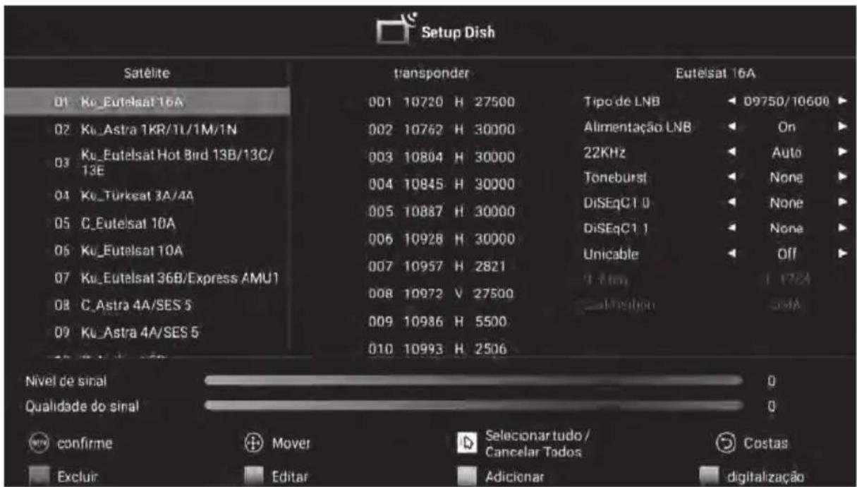 Setup Dish Satélite 01 Ku_Eutelsat 16A 02 Ku_Astra 1KR/1L/1M/1N 03 Ku_Eutelsat Hot Bird 13B/13C/13E 04 Ku_Türkeat 3A/4A 05 C_Eutelsat 10A 06 Ku_Eutelsat 10A 07 Ku_Eutelsat 36B/Express AMU1 08 C_Astra 4A/SES 5 09 Ku_Astra 4A/SES 5 transponder 001 10720 H 27500 002 10762 H 30000 003 10804 H 30000 004 10845 H 30000 005 10887 H 30000 006 10928 H 30000 007 10957 H 2821 008 10972 V 27500 009 10986 H 5500 010 10993 H 2506 Tipo de LNB Alimentação LNB 22KHz Toneburst DiSEqC1 0 DiSEqC1 1 Unicable 3.4mm Location Digitalization Eutelsat 16A D9750/10600 On Auto None None None Off Nivel de sinal Qualidade do sinal Confirme Mover Selecionartudo/ Cancelar Todos Costas Excluir Editar Adicionar digitalização
