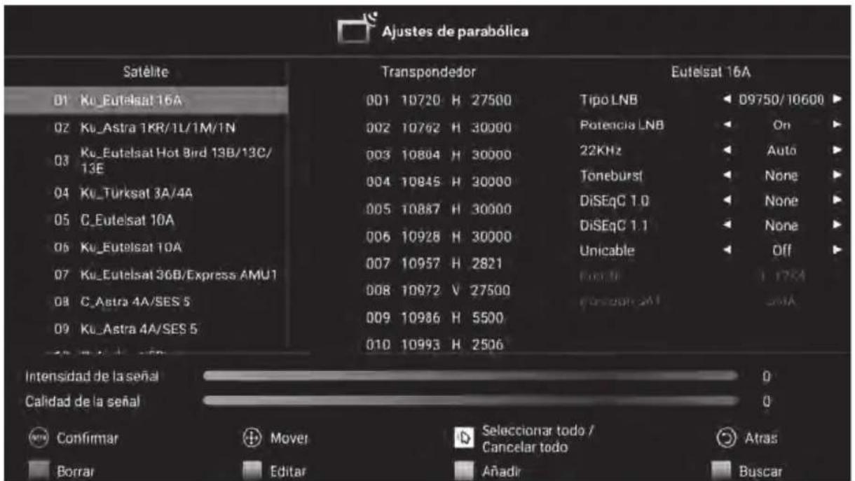 Ajustes de parabólica Satélite 01 Ku_Eutelsat 16A 02 Ku_Astra 1KR/1L/1M/1N 03 Ku_Eutelsat Hot Bird 13B/13C/13E 04 Ku_Turksat 3A/4A 05 C_Eutelsat 10A 06 Ku_Eutelsat 10A 07 Ku_Eutelsat 36B/Express AMU1 08 C_Astra 4A/SES 5 09 Ku_Astra 4A/SES 5 Transpondedor 001 10720 H 27500 002 10762 H 30000 003 10804 H 30000 004 10845 H 30000 005 10887 H 30000 006 10928 H 30000 007 10957 H 2821 008 10972 V 27500 009 10986 H 5500 010 10993 H 2506 Eutelsat 16A Tipo LNB Potencia LNB 22KHz Toneburst DiSEqC 1.0 DiSEqC 1.1 Unicable Forko Forsico 2M Off Intensidad de la señal Calidad de la señal Confirmar todo / Cancelar todo Atras Borrar Editar Anadir Buscar