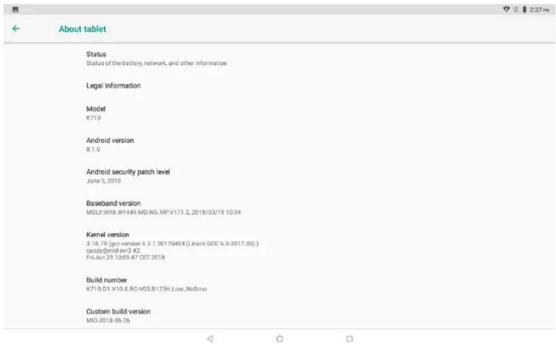 About tablet Status Status of the battery, network, and other information Legal information Model K710 Android version 8.1.0 Android security patch level June 5, 2018 Baseband version MOLY.WR8.W1449.MD.WG.MPV171.2, 2018/03/19 10:34 Kernel version 3.18.79 (gcc version 6.3.1 20170404 (Linaro GOC 6.3-2017.05) ) caozy@mid-svr3 #2 Fri Jun 29 10:05:47 CST 2018 Build number K710.01.V10.6.RC-V05.B125H.Low_NoGmo Custom build version MID-2018-06-26