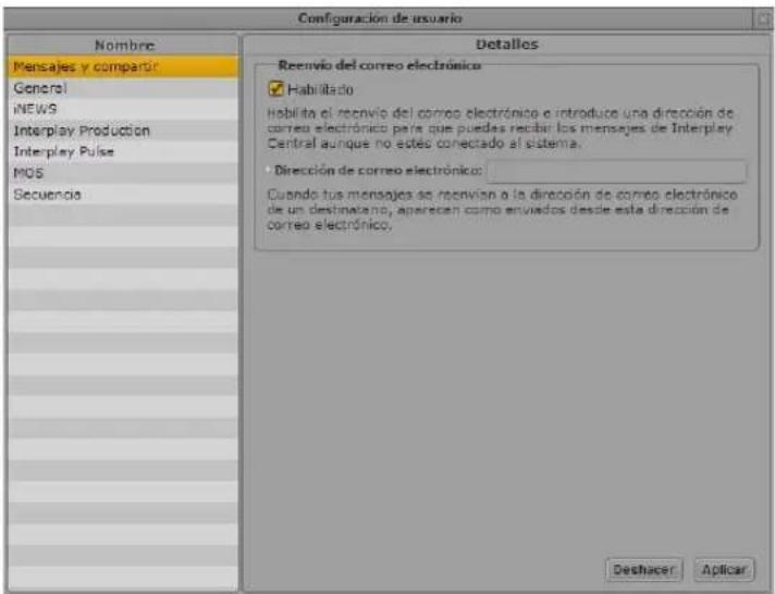 Configuración de usuario Nombre Mensajes y comparir General NEWS Interplay Production Interplay Pulse MOS Secuencia Detallos Reenvío del correo electrónico Habilitado Habilita el reenvío del correo electrónico e introduce una dirección de correo electrónico para que puedes recibir los mensajes de Interplay Central aunque no esteo conectado al sistema. Dirección de correo electrónico: Cuando sus mensajes se reenvían a la dirección de correo electrónico de un destinatario, aparecen como enviados desde esta dirección de correo electrónico. Deshacer Aplicar