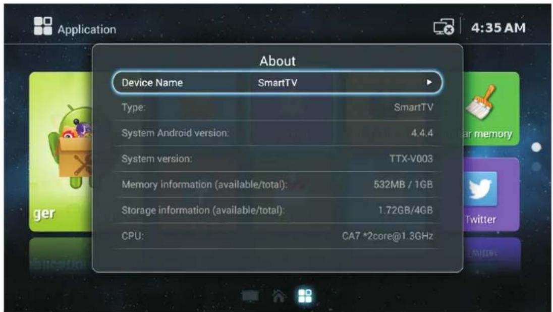 About Device Name SmartTV Type: SmartTV System Android version: 4.4.4 System version: TTX-V003 Memory information (available/total): 532MB / 1GB Storage information (available/total): 1.72GB/4GB CPU: CA7 *2core@1.3GHz