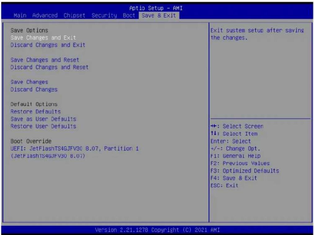 Aptio Setup - AMI Main Advanced Chipset Security Boot Save & Exit Save Options Save Changes and Exit Discard Changes and Exit Save Changes and Reset Discard Changes and Reset Save Changes Discard Changes Default Options Restore Defaults Save as User Defaults Restore User Defaults Boot Override UEFI: JetFlashTS4GJFV30 8.07, Partition 1 (JetFlashTS4GJFV30 8.07) Exit system setup after saving the changes. ++: Select Screen ↑↓: Select Item Enter: Select +/-: Change Opt. F1: General Help F2: Previous Values F3: Optimized Defaults F4: Save & Exit ESC: Exit Version 2.21.1278 Copyright (C) 2021 AMI