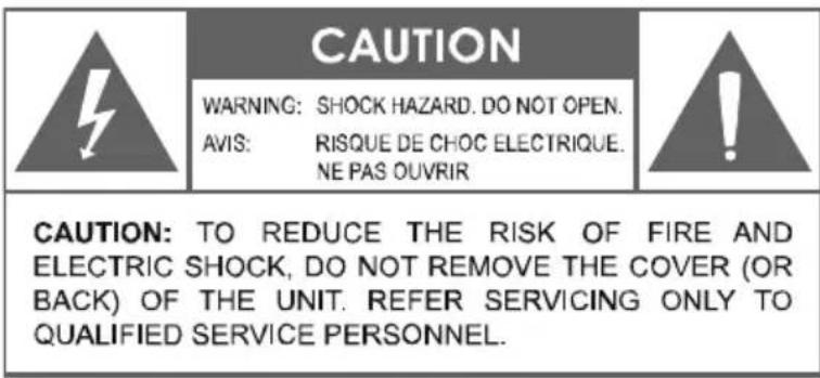 CAUTION WARNING: SHOCK HAZARD. DO NOT OPEN. AVIS: RISQUE DE CHOC ELECTRIQUE. NE PAS OUVRIR CAUTION: TO REDUCE THE RISK OF FIRE AND ELECTRIC SHOCK, DO NOT REMOVE THE COVER (OR BACK) OF THE UNIT. REFER SERVICING ONLY TO QUALIFIED SERVICE PERSONNEL.