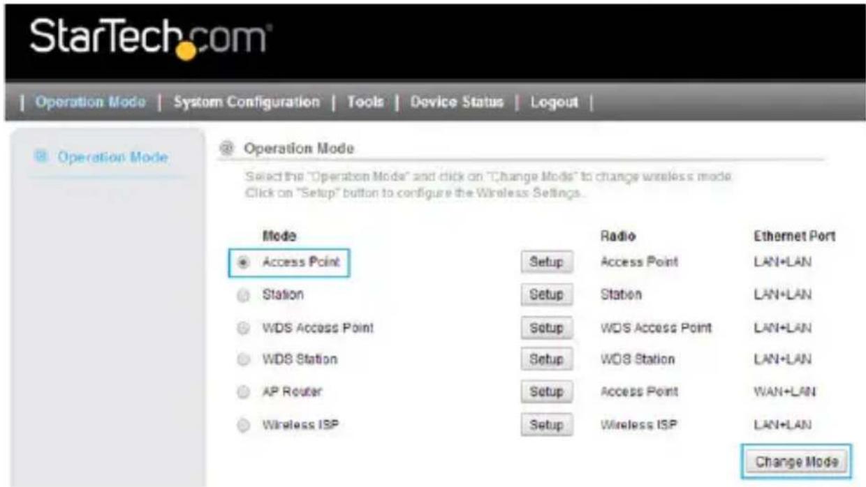 StarTech.com Operation Mode | System Configuration | Tools | Device Status | Logout | Operation Mode Operation Mode Select the "Operation Mode" and click on "Change Mode" to change wireless mode Click on "Setup" button to configure the Wireless Settings. Mode Access Point Station WDS Access Point WDS Station AP Router Wireless ISP Radio Access Point Station WDS Access Point WDS Station Setup Access Point Wireless ISP Ethernet Port LAN+LAN LAN+LAN LAN+LAN LAN+LAN LAN+LAN LAN+LAN Change Mode