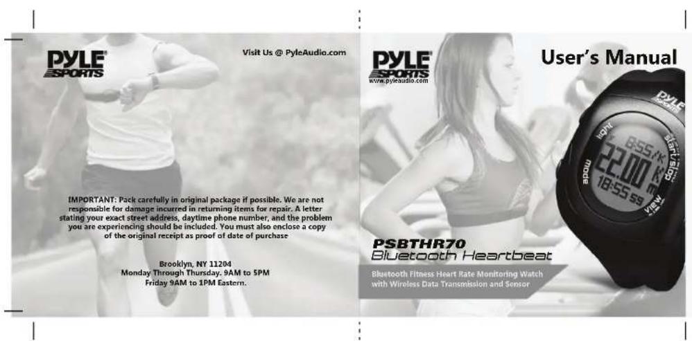 PYLE ESPORTS Visit Us @ PyleAudio.com IMPORTANT: Pack carefully in original package if possible. We are not responsible for damage incurred in returning items for repair. A letter stating your exact street address, daytime phone number, and the problem you are experiencing should be included. You must also enclose a copy of the original receipt as proof of date of purchase. Brooklyn, NY 11204 Monday Through Thursday, 9AM to 5PM Friday 9AM to 1PM Eastern. PYLE ESPORTS www.pyleaudio.com User's Manual PSBTHR70 Bluetooth Heartbeat Bluetooth Fitness Heart Rate Monitoring Watch with Wireless Data Transmission and Sensor