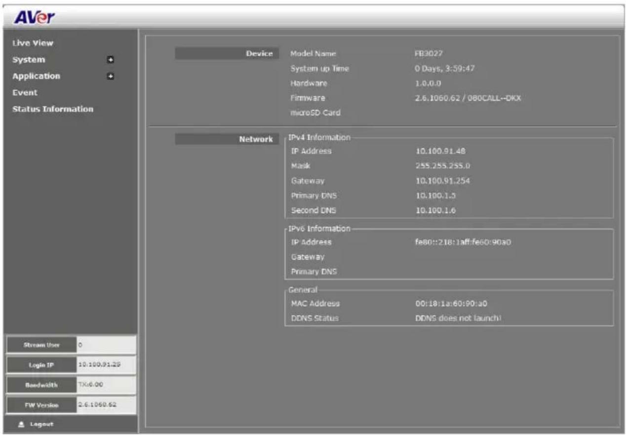 AVer Live View System Application Event Status Information Device Model Name FB3027 System up Time 0 Days, 3:59:47 Hardware 1.0.0.0 Firmware 2.6.1060.62 / 080CALL--DKX microSD Card Network IPv4 Information IP Address 10.100.91.48 Mask 255.255.255.0 Gateway 10.100.91.254 Primary DNS 10.100.1.5 Second DNS 10.100.1.6 IPv6 Information IP Address fe80::218:1aff:fe60:90a0 Gateway Primary DNS General MAC Address 00:18:1a:60:90:a0 DDNS Status DDNS does not launch! Stream User 0 Login IP 10:100,91.25 Bandwidth TX:6.00 FW Version 2.6.1060.62 Layout