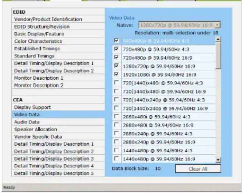 EDID Vendor/Product Identification EDID Structure/Revision Basic Display/Feature Color Characteristics Established Timings Standard Timings Detail Timing/Display Description 1 Detail Timing/Display Description 2 Monitor Description 1 Monitor Description 2 CEA Display Support Video Data Audio Data Speaker Allocation Vendor Specific Data Detail Timing/Display Description 1 Detail Timing/Display Description 2 Detail Timing/Display Description 3 Detail Timing/Display Description 4 Detail Timing/Display Description 5 Video Data Native: 1280x720p @ 59.94/60Hz 16:9 Resolution: multi-selection under 18 ✓ 640x480p @ 59.94/60Hz 4:3 ✓ 720x480p @ 59.94/60Hz 4:3 ✓ 720x480p @ 59.94/60Hz 16:9 ✓ 1280x720p @ 59.94/60Hz 16:9 ✓ 1920x1080i @ 59.94/60Hz 16:9 ☐ 720(1440)x480i @ 59.94/60Hz 4:3 ☐ 720(1440)x480i @ 59.94/60Hz 16:9 ☐ 720(1440)x240p @ 59.94/60Hz 4:3 ☐ 720(1440)x240p @ 59.94/60Hz 16:9 ☐ 2880x480i @ 59.94/60Hz 4:3 ☐ 2880x480i @ 59.94/60Hz 16:9 ☐ 2880x240p @ 59.94/60Hz 4:3 ☐ 2880x240p @ 59.94/60Hz 16:9 ☐ 1440x480p @ 59.94/60Hz 4:3 ☐ 1440x480p @ 59.94/60Hz 16:9 Data Block Size: 10 Clear All Ready