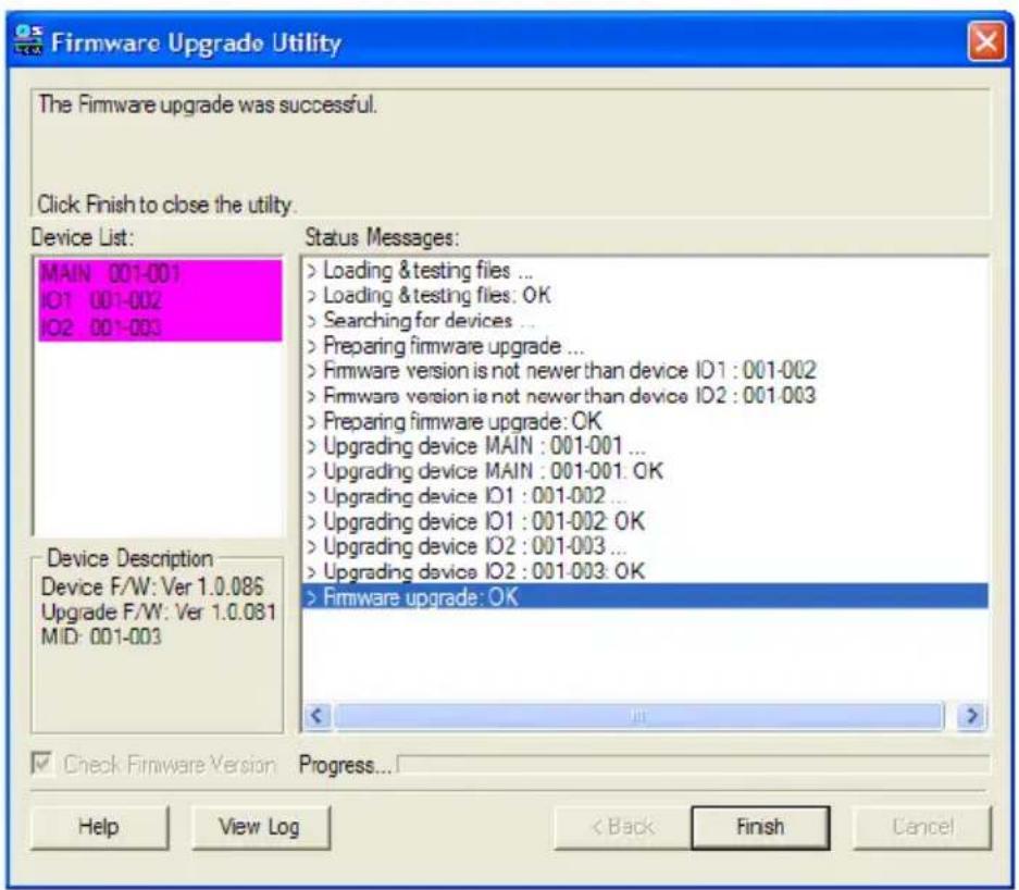 Firmware Upgrade Utility The Firmware upgrade was successful. Click Finish to close the utility. Device List: MAIN 001-001 IO1 001-002 IO2 001-003 Status Messages: > Loading & testing files ... > Loading & testing files: OK > Searching for devices ... > Preparing firmware upgrade ... > Firmware version is not newer than device IO1 : 001-002 > Firmware version is not newer than device IO2 : 001-003 > Preparing firmware upgrade: OK > Upgrading device MAIN : 001-001 ... > Upgrading device MAIN : 001-001: OK > Upgrading device IO1 : 001-002 ... > Upgrading device IO1 : 001-002: OK > Upgrading device IO2 : 001-003 ... > Upgrading device IO2 : 001-003: OK > Firmware upgrade: OK Device Description Device F/W: Ver 1.0.086 Upgrade F/W: Ver 1.0.081 MID: 001-003 Check Firmware Version Progress... Help View Log < Back Finish Cancel