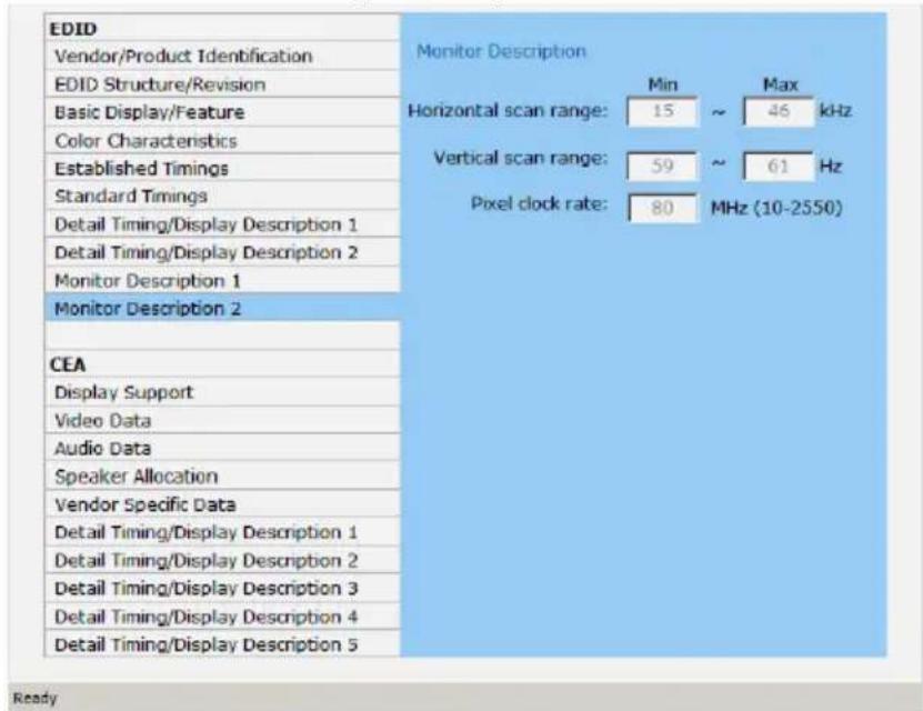 EDID Vendor/Product Identification EDID Structure/Revision Basic Display/Feature Color Characteristics Established Timings Standard Timings Detail Timing/Display Description 1 Detail Timing/Display Description 2 Monitor Description 1 Monitor Description 2 CEA Display Support Video Data Audio Data Speaker Allocation Vendor Specific Data Detail Timing/Display Description 1 Detail Timing/Display Description 2 Detail Timing/Display Description 3 Detail Timing/Display Description 4 Detail Timing/Display Description 5 Monitor Description Min Max Horizontal scan range: 15 ~ 46 kHz Vertical scan range: 59 ~ 61 Hz Pixel clock rate: 80 MHz (10-2550) Ready