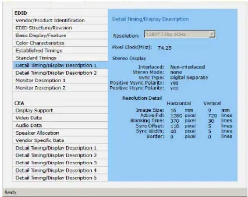 EDID Vendor/Product Identification EDID Structure/Revision Basic Display/Feature Color Characteristics Established Timings Standard Timings Detail Timing/Display Description 1 Detail Timing/Display Description 2 Monitor Description 1 Monitor Description 2 CEA Display Support Video Data Audio Data Speaker Allocation Vendor Specific Data Detail Timing/Display Description 1 Detail Timing/Display Description 2 Detail Timing/Display Description 3 Detail Timing/Display Description 4 Detail Timing/Display Description 5 Detail Timing/Display Description Detail Timing/Display Description Resolution: 1280*720p 60Hz Pixel Clock(MHz): 74.25 Stereo Display Interlaced: Non-interlaced Stereo Mode: none Sync Type: Digital Separate Positive Vsync Polarity: yes Positive Hsync Polarity: yes Resolution Detail Horizontal Vertical Image Size: 16 mm 9 mm Active Pxl: 1280 pixel 720 lines Blanking Time: 370 pixel 30 lines Sync Offset: 110 pixel 5 lines Sync Width: 40 pixel 5 lines Border: 0 pixel 0 lines