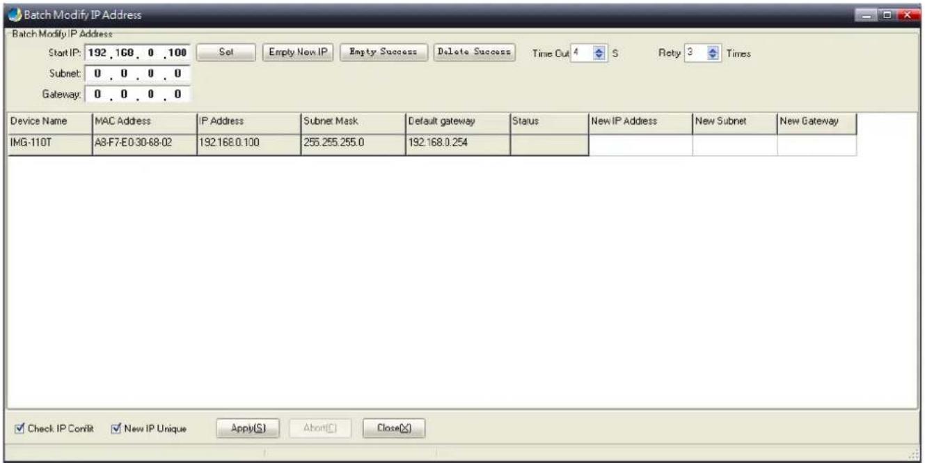Batch Modify IP Address Start IP: 192 .160 . 0 .100 Subnet: 0 . 0 . 0 . 0 Gateway: 0 . 0 . 0 . 0 Device Name MAC Address IP Address Subnet Mask Default gateway Status New IP Address New Subnet New Gateway IMG-110T A8-F7-E0-30-68-02 192.168.0.100 255.255.255.0 192.168.0.254 Check IP ConVit New IP Uni…