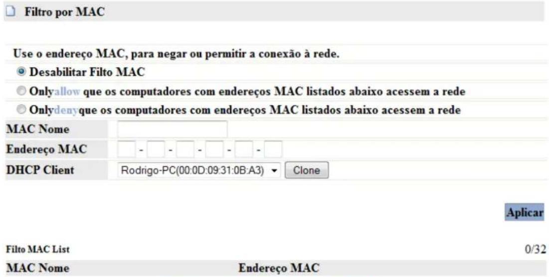 Filtro por MAC Use o endereço MAC, para negar ou permitir a conexão à rede. Desabilitar Filto MAC Onlyallow que os computadores com endereços MAC listados abaixo acesssem a rede Onlydenyque os computadores com endereços MAC listados abaixo acesssem a rede MAC Nome Endereço MAC DHCP Client Rodrigo-PC(00:0D:09:31:0B:A3) ▼ Clone Aplicar Filto MAC List 0/32 MAC Nome Endereço MAC
