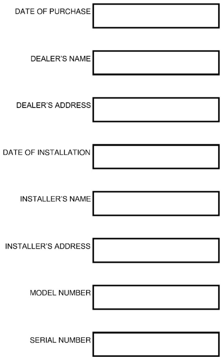 DATE OF PURCHASE DEALER'S NAME DEALER'S ADDRESS DATE OF INSTALLATION INSTALLER'S NAME INSTALLER'S ADDRESS MODEL NUMBER SERIAL NUMBER