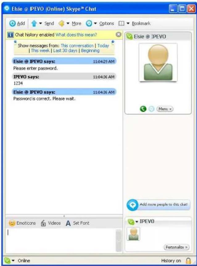 Eisie @ IPEVO (Online) Skype™ Chat Add Send More Options Bookmark Chat history enabled What does this mean? Show messages from: This conversation | Today | This week | Last 30 days | Beginning Eisie @ IPEVO says: 11:04:29 AM Please enter password. IPEVO says: 11:04:36 AM 1234 Eisie @ IPEVO says: 11:04:36 AM Password is correct. Please wait. Eisie @ IPEVO Menu Add more people to this chat! Emoticons Videos A Set Font IPEVO Personalise >> Online History on