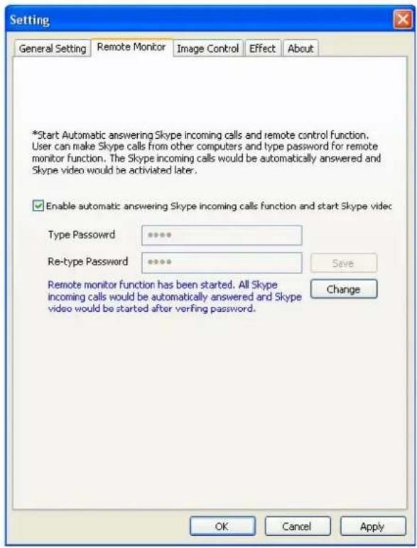 Setting General Setting Remote Monitor Xi Image Control Effect About *Start Automatic answering Skype incoming calls and remote control function. User can make Skype calls from other computers and type password for remote monitor function. The Skype incoming calls would be automatically answered and Skype video would be activated later. Enable automatic answering Skype incoming calls function and start Skype video Type Password ****** Re-type Password ***** Save Remote monitor function has been started. All Skype incoming calls would be automatically answered and Skype video would be started after verifying password. Change OK Cancel Apply