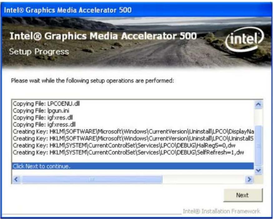 Intel® Graphics Media Accelerator 500 Intel® Graphics Media Accelerator 500 Setup Progress Please wait while the following setup operations are performed: Copying File: LPCOENU.dll Copying File: lpgun.ini Copying File: igfxres.dll Copying File: igfxress.dll Creating Key: HKLM\SOFTWARE\Microsoft\Windows\CurrentVersion\Uninstall\LPCO\DisplayNa Creating Key: HKLM\SOFTWARE\Microsoft\Windows\CurrentVersion\Uninstall\LPCO\UninstallS Creating Key: HKLM\SYSTEM\CurrentControlSet\Services\LPCO\DEBUG\HalReg5=0,dw Creating Key: HKLM\SYSTEM\CurrentControlSet\Services\LPCO\DEBUG\SelfRefresh=1,dw Click Next to continue. Next Intel® Installation Framework
