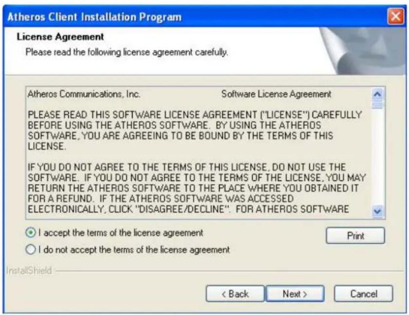 Atheros Client Installation Program License Agreement Please read the following license agreement carefully. Atheros Communications, Inc. Software License Agreement PLEASE READ THIS SOFTWARE LICENSE AGREEMENT ("LICENSE") CAREFULLY BEFORE USING THE Atheros SOFTWARE. BY USING THE Atheros SOFTWARE, YOU ARE AGREEING TO BE BOUND BY THE TERMS OF THIS LICENSE. IF YOU DO NOT AGREE TO THE TERMS OF THIS LICENSE, DO NOT USE THE SOFTWARE. IF YOU DO NOT AGREE TO THE TERMS OF THE LICENSE, YOU MAY RETURN THE Atheros SOFTWARE TO THE PLACE WHERE YOU OBTAINED IT FOR A REFUND. IF THE Atheros SOFTWARE WAS ACCESSED ELECTRONICALLY, CLICK "DISAGREE/DECLINE". FOR Atheros SOFTWARE ● I accept the terms of the license agreement Print ○ I do not accept the terms of the license agreement InstallShield < Back Next > Cancel