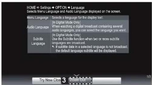 HOME = Settings → OPTION → Language Selects Menu Language and Audio Language displayed on the screen. Menu Language Selects a language for the display text Audio Language In Digital Mode Only When watching a digital broadcast containing several audio languages, you can see the language you want. Subtile Language In Digital Mode Only Use the Subtile function when two or more subtile languages are broadcast If subtile data in a selected language is not broadcast the default language subtile will be displayed. Try Now Close 3 Zoom Out
