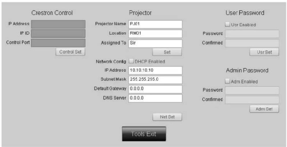 Crestron Control IP Address IP ID Control Port Control Set Projector Projector Name PJ01 Location RM01 Assigned To Sir Network Config DHCP Enabled IP Address 10.10.10.10 Subnet Mask 255.255.255.0 Default Gateway 0.0.0.0 DNS Server 0.0.0.0 User Password User Enabled Password Confirmed User Set Admin Password Adm Enabled Password Confirmed Adm Set Tools Exit