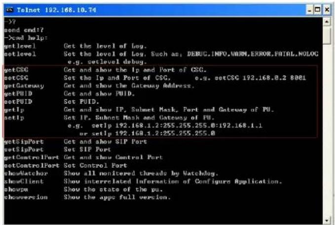 Telnet 192.168.10.74 --- ond end:? ->cmd help: getlevel Get the level of Log. setlevel Set the level of Log, Such as: DEBUG.INPO.WORM.ERROR.FATAL.NOLOG e.g. setlevel debug. getCSC Get and show the Ip and Port of CSG. setCSC Set the Ip and Port of CSG. e.g. setCSC 192.168.0.2 8081 getGateway Get and…