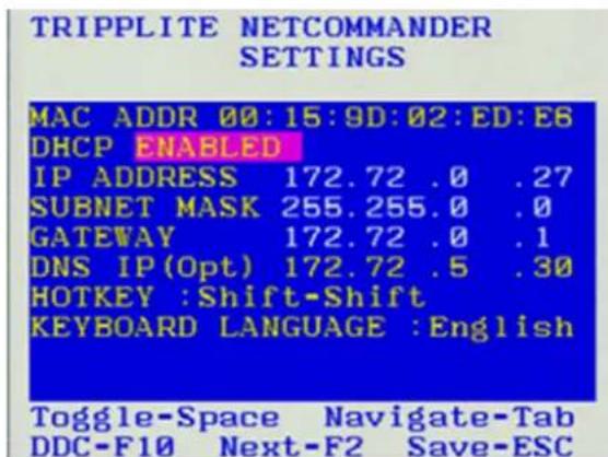 TRIPPLITE NETCOMMANDER SETTINGS MAC ADDR 00:15:9D:02:ED:E6 DHCP ENABLED IP ADDRESS 172.72 .0 .27 SUBNET MASK 255.255.0 .0 GATEWAY 172.72 .0 .1 DNS IP(Opt) 172.72 .5 .30 HOTKEY :Shift-Shift KEYBOARD LANGUAGE :English Toggle-Space Navigate-Tab DDC-F10 Next-F2 Save-ESC