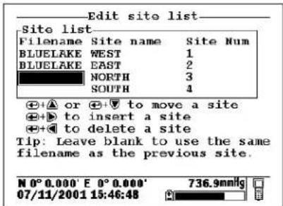 Edit site list Site list Filename Site name Site Num BLUELAKE WEST 1 BLUELAKE EAST 2 NORTH 3 SOUTH 4 + + ▲ or + +▼ to move a site + + ▶ to insert a site + + ▼ to delete a site Tip: Leave blank to use the same filename as the previous site. N 0° 0.000' E 0° 0.000' 07/11/2001 15:46:48 736.9mmHg