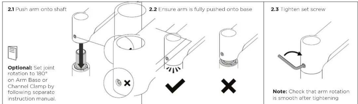 2.1 Push arm onto shaft 2.2 Ensure arm is fully pushed onto base Optional: Set joint rotation to 180° on Arm Base or Channel Clamp by following separate instruction manual. 2.3 Tighten set screw Note: Check that arm rotation is smooth after tightening