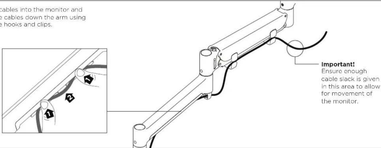 cables into the monitor and e cables down the arm using e hooks and clips. Important! Ensure enough cable slack is given in this area to allow for movement of the monitor.