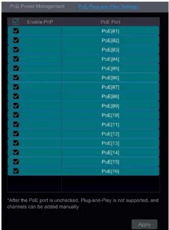 PoE Power Management PoE Plug-and-Play Settings Enable PnP PoE Port ✓ PoE[01] ✓ PoE[02] ✓ PoE[03] ✓ PoE[04] ✓ PoE[05] ✓ PoE[06] ✓ PoE[07] ✓ PoE[08] ✓ PoE[09] ✓ PoE[10] ✓ PoE[11] ✓ PoE[12] ✓ PoE[13] ✓ PoE[14] ✓ PoE[15] ✓ PoE[16] *After the PoE port is unchecked, Plug-and-Play is not supported, and channels can be added manually Apply