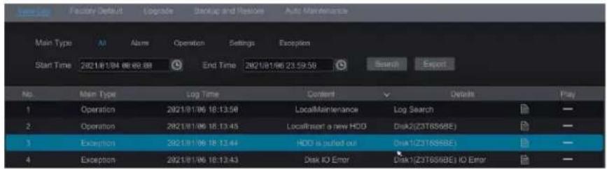 Start Time 2821/81/96 86:00:38 End Time 2821/81/96 23:59:56 Search Export No. Main Type Log Time Content Details Play 1 Operation 2821/81/96 18:13:58 LocalMaintenance Log Search 2 Operation 2821/81/96 18:13:45 Locafimmt a new HDD Disk2(Z3T6S6BE) 3 Exception 2821/81/96 18:13:44 HDD is pulled out Disk1(Z3T6S6BE) 4 Exception 2821/81/96 18:13:43 Disk IO Error Disk1(Z3T6S6BE) IO Error